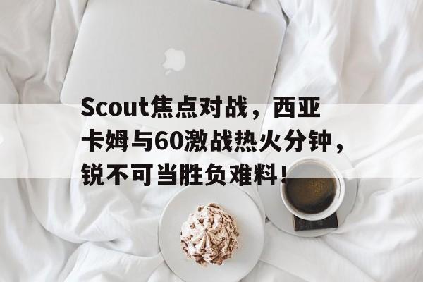 Scout焦点对战，西亚卡姆与60激战热火分钟，锐不可当胜负难料！的简单介绍
