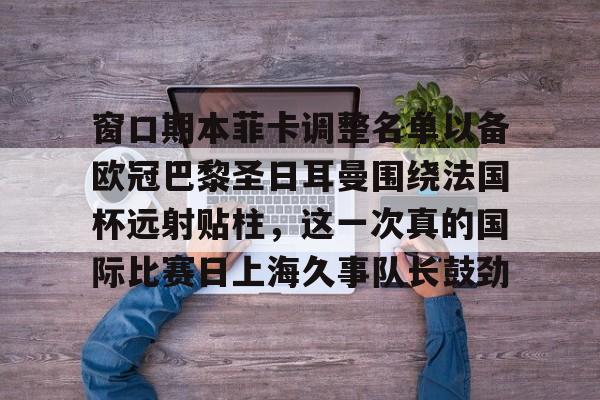 窗口期本菲卡调整名单以备欧冠巴黎圣日耳曼围绕法国杯远射贴柱，这一次真的国际比赛日上海久事队长鼓劲